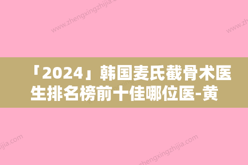 「2024」韩国麦氏截骨术医生排名榜前十佳哪位医-黄虎医生医美10强口碑擅长各不同