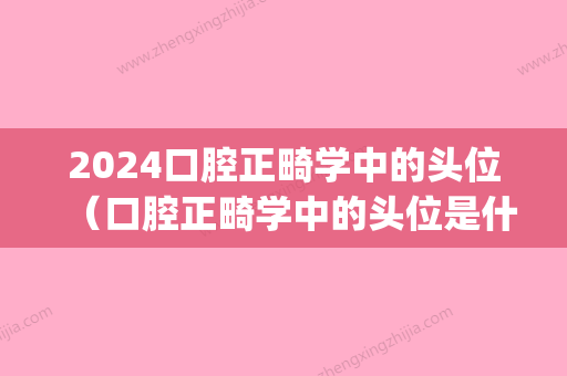 2024口腔正畸学中的头位（口腔正畸学中的头位是什么）(2024年口腔医学正畸学题库)