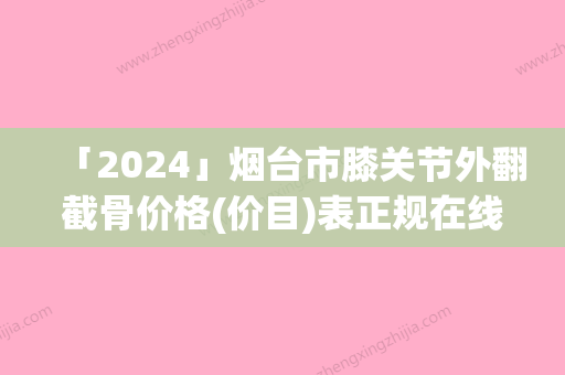 「2024」烟台市膝关节外翻截骨价格(价目)表正规在线咨询-烟台市膝关节外翻截骨美容费用需要多少