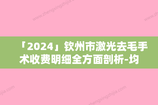 「2024」钦州市激光去毛手术收费明细全方面剖析-均价激光去毛手术10315元