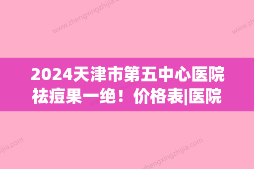 2024天津市第五中心医院祛痘果一绝！价格表|医院介绍及祛痘案例~