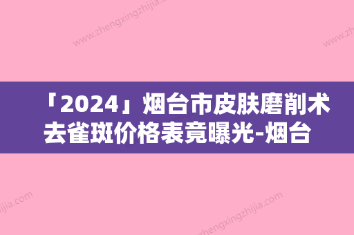 「2024」烟台市皮肤磨削术去雀斑价格表竟曝光-烟台市皮肤磨削术去雀斑费用要多少啊