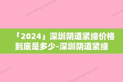 「2024」深圳阴道紧缩价格到底是多少-深圳阴道紧缩手术的费用大概是多少钱