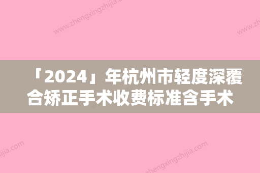 「2024」年杭州市轻度深覆合矫正手术收费标准含手术-杭州市轻度深覆合矫正手术费用到底是怎样呢