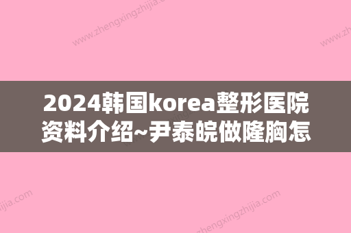 2024韩国korea整形医院资料介绍~尹泰皖做隆胸怎么样？来看真人案例