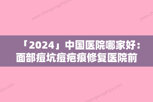 「2024」中国医院哪家好：面部痘坑痘疤痕修复医院前50强力推荐