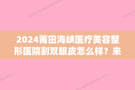 2024莆田海峡医疗美容整形医院割双眼皮怎么样？来看案例哦(莆田附属医院割双眼皮)