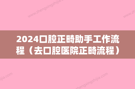 2024口腔正畸助手工作流程（去口腔医院正畸流程）(2024年全国口腔正畸年会在哪办)