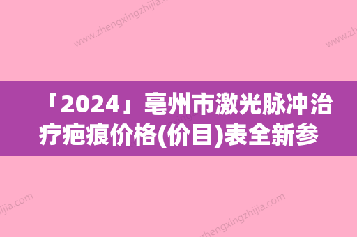 「2024」亳州市激光脉冲治疗疤痕价格(价目)表全新参考详情-亳州市激光脉冲治疗疤痕手术费用大概需要多少