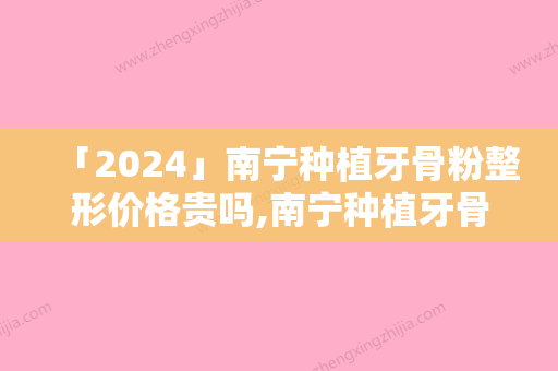 「2024」南宁种植牙骨粉整形价格贵吗,南宁种植牙骨粉的费用高吗