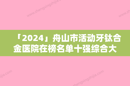 「2024」舟山市活动牙钛合金医院在榜名单十强综合大评选（舟山市活动牙钛合金口腔医院口碑好）