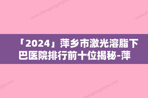 「2024」萍乡市激光溶脂下巴医院排行前十位揭秘-萍乡丽芙医疗美容诊所已多次入围