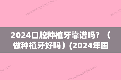 2024口腔种植牙靠谱吗？（做种植牙好吗）(2024年国产种植牙多少钱一颗)