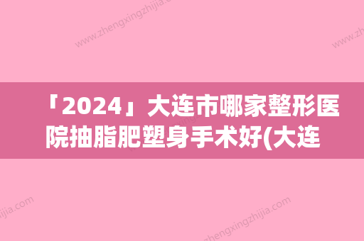 「2024」大连市哪家整形医院抽脂肥塑身手术好(大连菲斯丽芙医疗美容门诊部你比较中意哪一家)