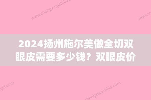 2024扬州施尔美做全切双眼皮需要多少钱？双眼皮价格表|内附真实例子分享