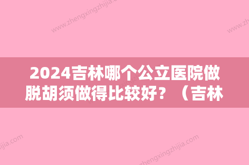 2024吉林哪个公立医院做脱胡须做得比较好？（吉林市哪家医院看脱发效果好）