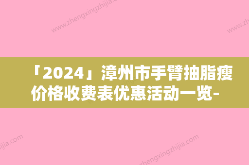 「2024」漳州市手臂抽脂瘦价格收费表优惠活动一览-漳州市手臂抽脂瘦手术费用及效果如何