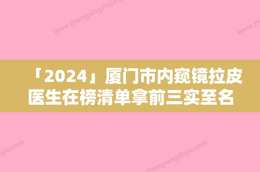 「2024」厦门市内窥镜拉皮医生在榜清单拿前三实至名归-厦门市林逸群整形医生