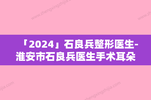 「2024」石良兵整形医生-淮安市石良兵医生手术耳朵整型求美者真实评价