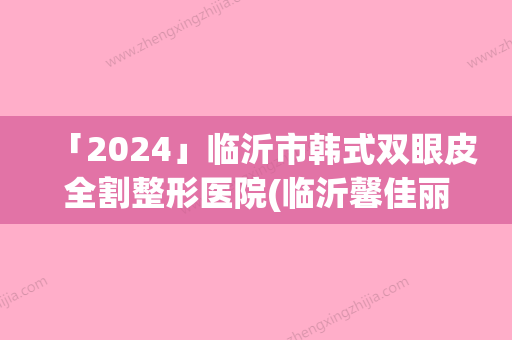 「2024」临沂市韩式双眼皮全割整形医院(临沂馨佳丽医疗美容诊所技术前沿口碑专业)