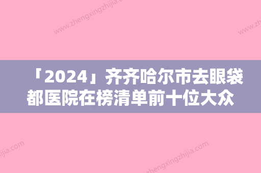 「2024」齐齐哈尔市去眼袋都医院在榜清单前十位大众推荐（齐齐哈尔市去眼袋都整形医院）