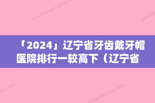 「2024」辽宁省牙齿戴牙帽医院排行一较高下（辽宁省牙齿戴牙帽口腔医院口碑技术点评_附价格一览表）