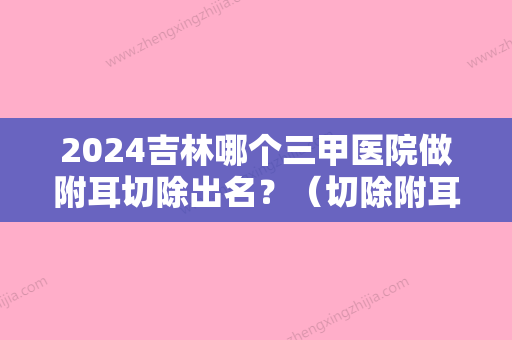 2024吉林哪个三甲医院做附耳切除出名？（切除附耳三甲医院一要住院吗）