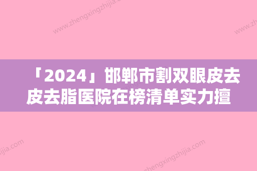 「2024」邯郸市割双眼皮去皮去脂医院在榜清单实力擅长风格尽显不同-邯郸市割双眼皮去皮去脂整形医院