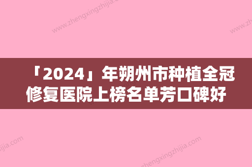 「2024」年朔州市种植全冠修复医院上榜名单芳口碑好	，值得选择-朔州市种植全冠修复口腔医院