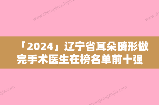 「2024」辽宁省耳朵畸形做完手术医生在榜名单前十强名单如下-辽宁省耳朵畸形做完手术医生