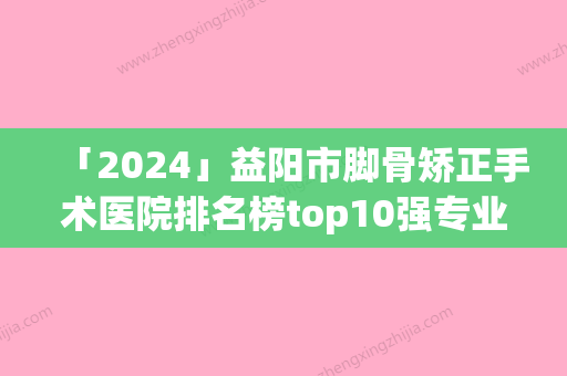 「2024」益阳市脚骨矫正手术医院排名榜top10强专业机构上线-益阳市脚骨矫正手术整形医院