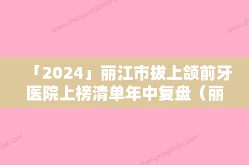 「2024」丽江市拔上颌前牙医院上榜清单年中复盘（丽江市拔上颌前牙整形医院）