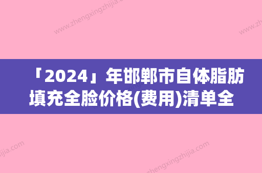 「2024」年邯郸市自体脂肪填充全脸价格(费用)清单全新版出炉（邯郸市自体脂肪填充全脸手术价格费用）