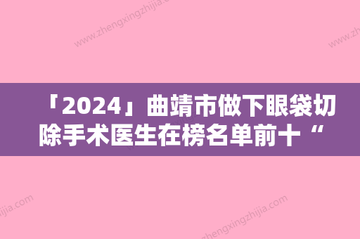 「2024」曲靖市做下眼袋切除手术医生在榜名单前十“杀出重围	”-尹琼芬整形医生