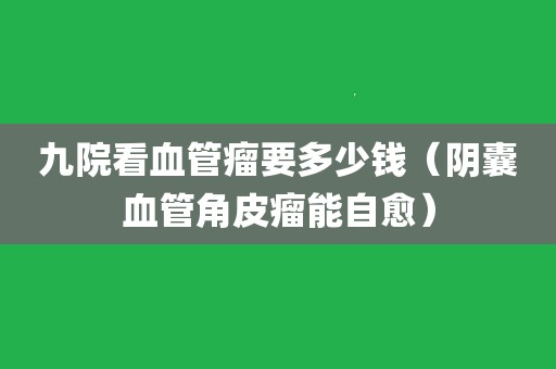 九院看血管瘤要多少钱(阴囊血管角皮瘤能自愈)