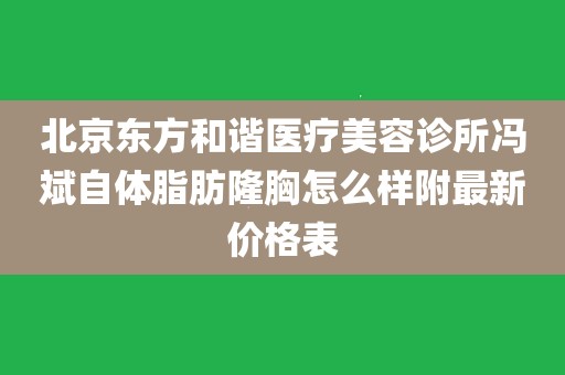 北京东方和谐医疗美容诊所冯斌自体脂肪隆胸怎么样附最新价格表