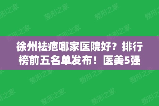 徐州祛疤哪家医院好？排行榜前五名单发布！医美5强公立私立汇总_价格查询