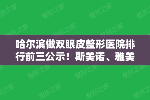 哈尔滨做双眼皮整形医院排行前三公示！斯美诺、雅美、伊美尔专家案例及价格比拼