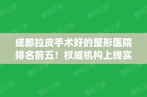 成都拉皮手术好的整形医院排名前五！权威机构上线实力对比_含专家案例和价格