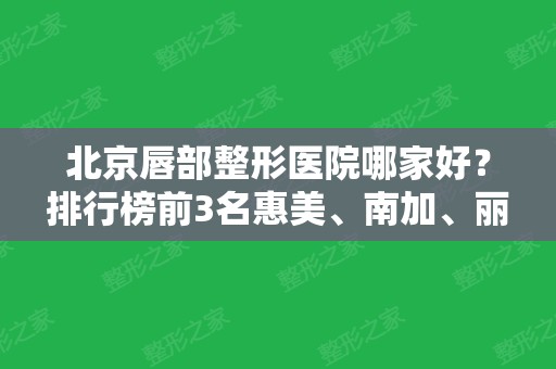 北京唇部整形医院哪家好？排行榜前3名惠美、南加、丽诗丽格价格、口碑实力对比！