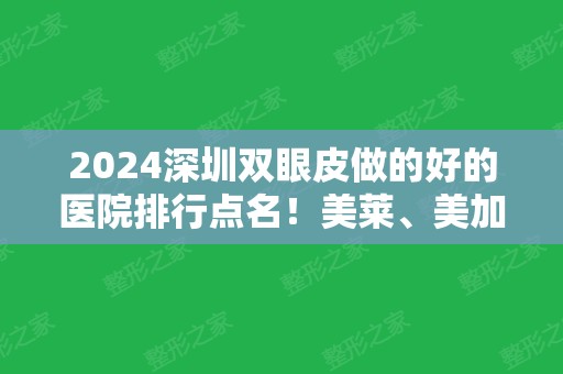 2024深圳双眼皮做的好的医院排行点名！美莱、美加美、南雅等名次刷新！