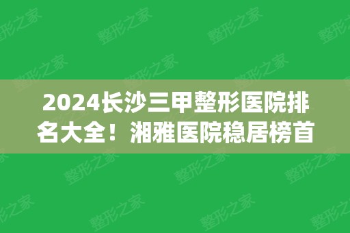 2024长沙三甲整形医院排名大全！湘雅医院稳居榜首_拉皮除皱案例和价格表一览！