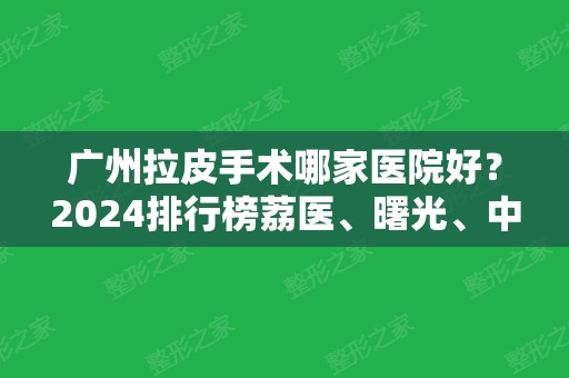 广州拉皮手术哪家医院好？2024排行榜荔医、曙光	、中山一院等公立私立齐聚！