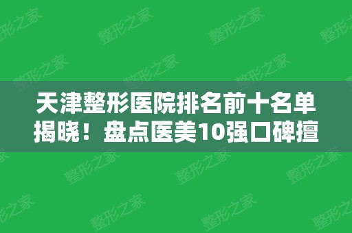 天津整形医院排名前十名单揭晓！盘点医美10强口碑擅长各不同~公立私立汇总