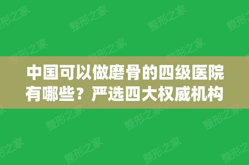 中国可以做磨骨的四级医院有哪些？严选四大权威机构排行榜揭晓_手术价格查询