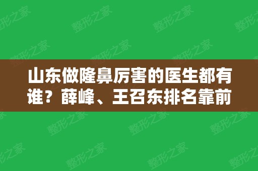 山东做隆鼻厉害的医生都有谁？薛峰、王召东排名靠前！口碑好价格低