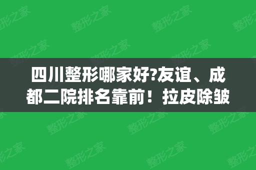 四川整形哪家好?友谊、成都二院排名靠前！拉皮除皱案例_价格表请查收