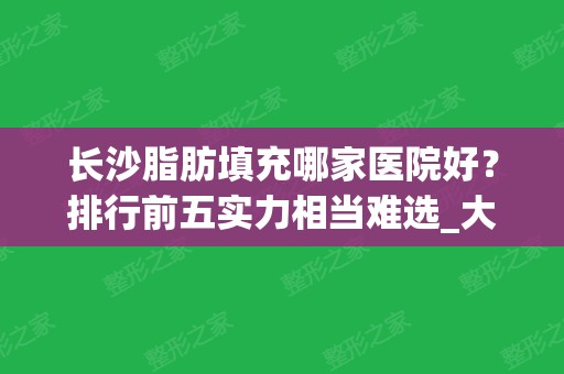 长沙脂肪填充哪家医院好？排行前五实力相当难选_大牌专家坐诊很靠谱！