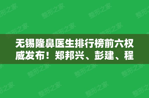 无锡隆鼻医生排行榜前六权威发布！郑邦兴、彭建、程宁新等整形大咖实力靠前