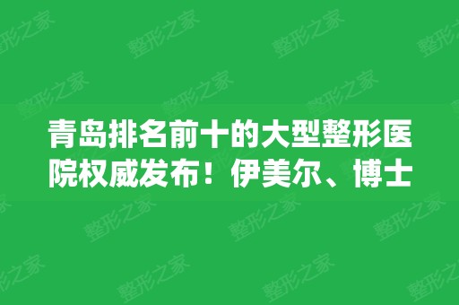 青岛排名前十的大型整形医院权威发布！伊美尔、博士、华韩口碑技术点评_附价格一览表